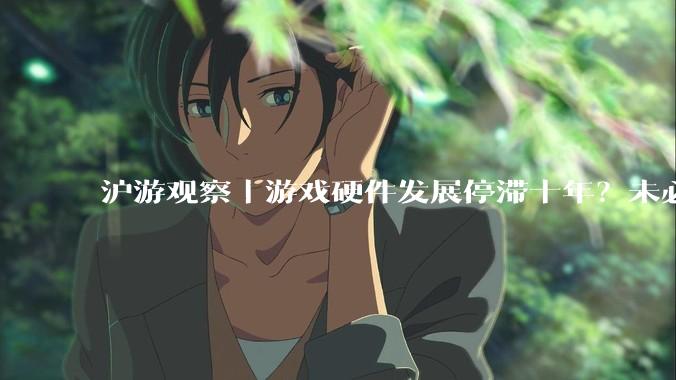 沪游观察｜游戏硬件发展停滞十年？未必是坏事_消费_电子设备_技术